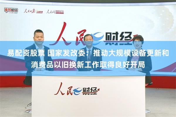 易配资股票 国家发改委：推动大规模设备更新和消费品以旧换新工作取得良好开局