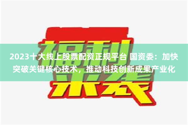 2023十大线上股票配资正规平台 国资委：加快突破关键核心技术，推动科技创新成果产业化