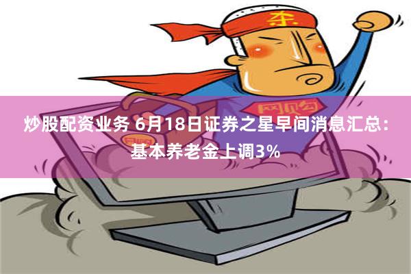 炒股配资业务 6月18日证券之星早间消息汇总：基本养老金上调3%