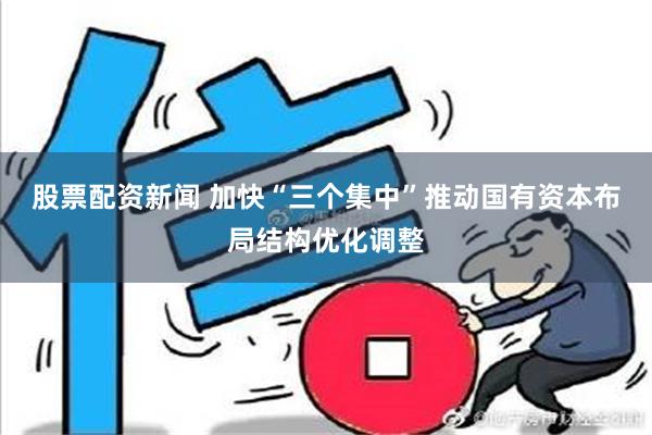 股票配资新闻 加快“三个集中”推动国有资本布局结构优化调整