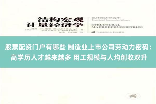 股票配资门户有哪些 制造业上市公司劳动力密码： 高学历人才越来越多 用工规模与人均创收双升