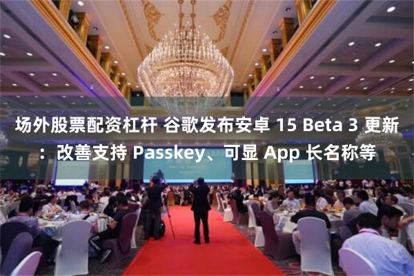 场外股票配资杠杆 谷歌发布安卓 15 Beta 3 更新：改善支持 Passkey、可显 App 长名称等