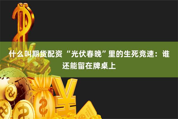 什么叫期货配资 “光伏春晚”里的生死竞速：谁还能留在牌桌上