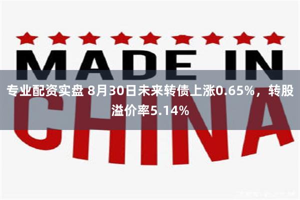 专业配资实盘 8月30日未来转债上涨0.65%，转股溢价率5.14%