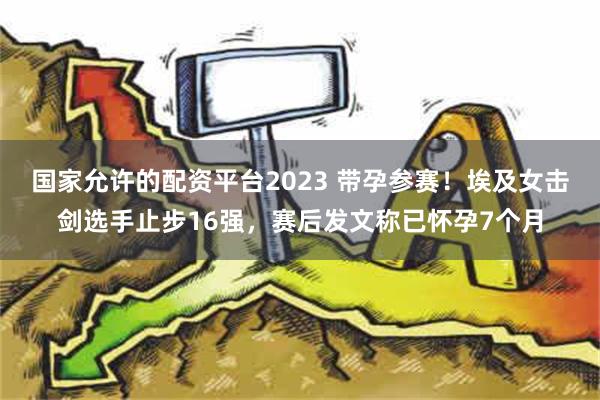 国家允许的配资平台2023 带孕参赛！埃及女击剑选手止步16强，赛后发文称已怀孕7个月