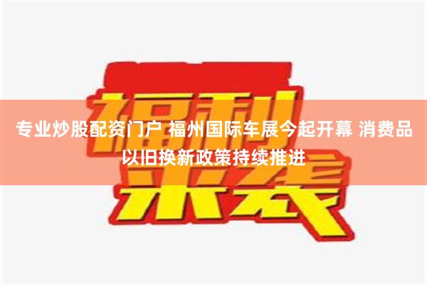 专业炒股配资门户 福州国际车展今起开幕 消费品以旧换新政策持续推进