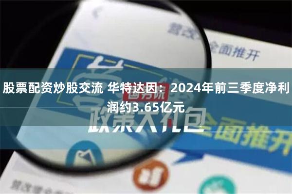 股票配资炒股交流 华特达因：2024年前三季度净利润约3.65亿元