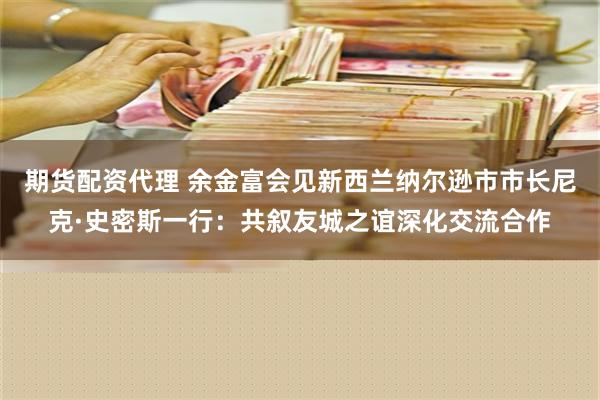 期货配资代理 余金富会见新西兰纳尔逊市市长尼克·史密斯一行：共叙友城之谊深化交流合作