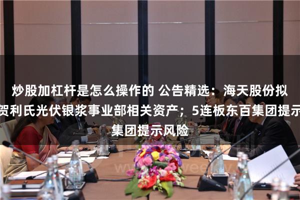 炒股加杠杆是怎么操作的 公告精选：海天股份拟购买贺利氏光伏银浆事业部相关资产；5连板东百集团提示风险