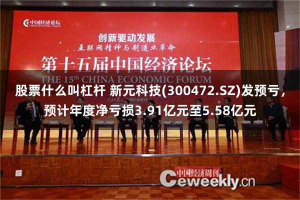 股票什么叫杠杆 新元科技(300472.SZ)发预亏，预计年度净亏损3.91亿元至5.58亿元