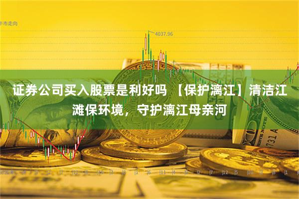 证券公司买入股票是利好吗 【保护漓江】清洁江滩保环境，守护漓江母亲河